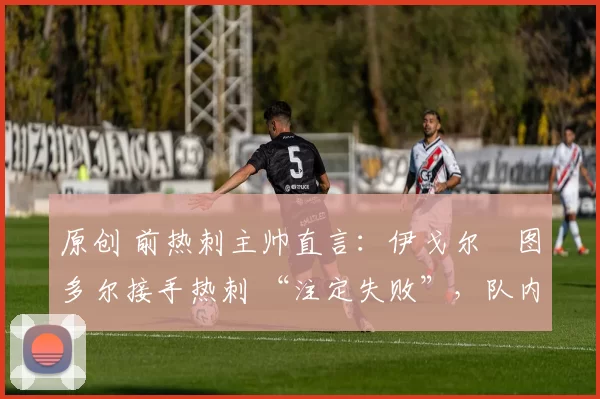 原创 前热刺主帅直言：伊戈尔・图多尔接手热刺 “注定失败”，队内氛围 “ toxic 至极”