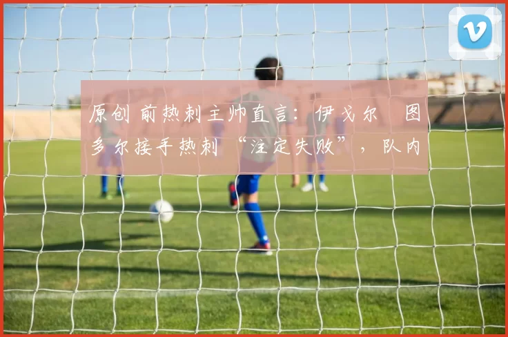 原创 前热刺主帅直言:伊戈尔・图多尔接手热刺 “注定失败”,队内氛围 “ toxic 至极”
