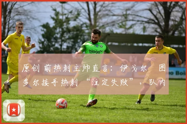 原创 前热刺主帅直言:伊戈尔・图多尔接手热刺 “注定失败”,队内氛围 “ toxic 至极”