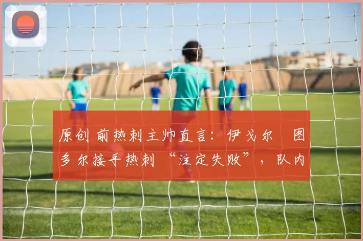 原创 前热刺主帅直言:伊戈尔・图多尔接手热刺 “注定失败”,队内氛围 “ toxic 至极”