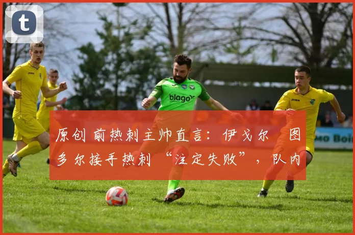 原创 前热刺主帅直言:伊戈尔・图多尔接手热刺 “注定失败”,队内氛围 “ toxic 至极”