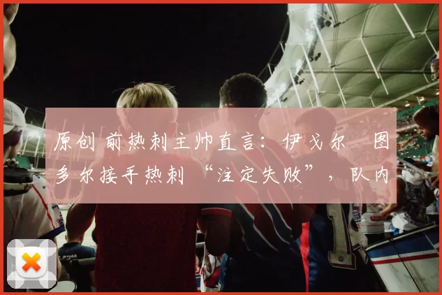 原创 前热刺主帅直言:伊戈尔・图多尔接手热刺 “注定失败”,队内氛围 “ toxic 至极”