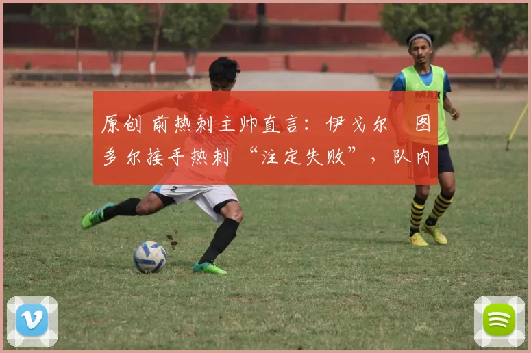 原创 前热刺主帅直言:伊戈尔・图多尔接手热刺 “注定失败”,队内氛围 “ toxic 至极”