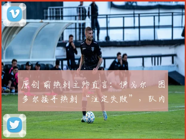 原创 前热刺主帅直言:伊戈尔・图多尔接手热刺 “注定失败”,队内氛围 “ toxic 至极”