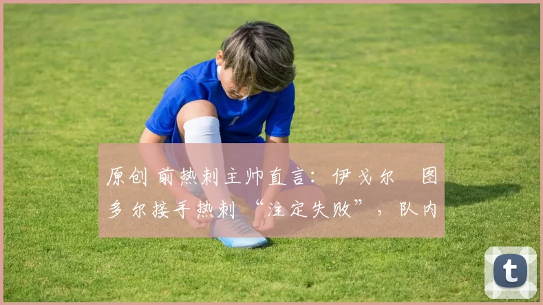 原创 前热刺主帅直言:伊戈尔・图多尔接手热刺 “注定失败”,队内氛围 “ toxic 至极”