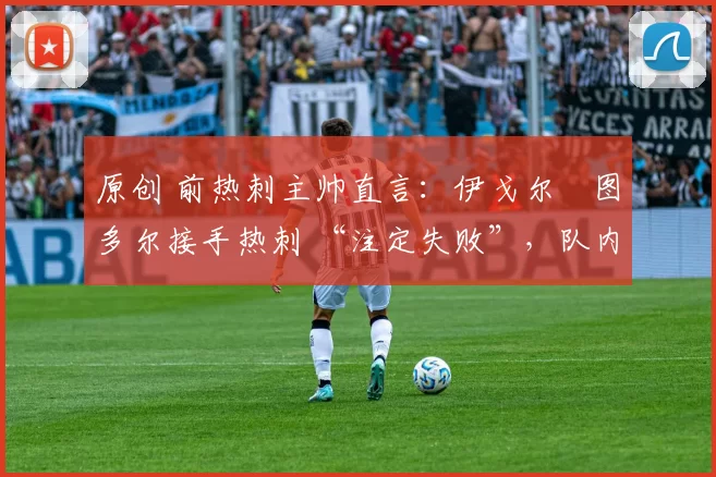 原创 前热刺主帅直言：伊戈尔・图多尔接手热刺 “注定失败”，队内氛围 “ toxic 至极”