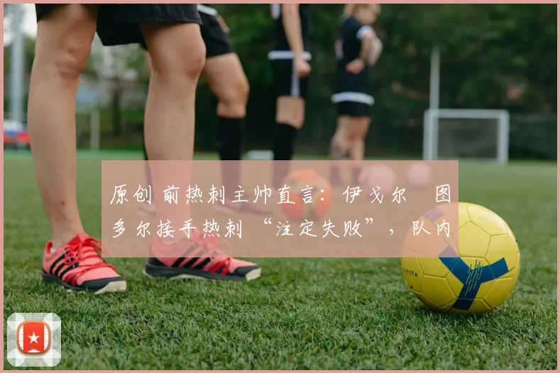 原创 前热刺主帅直言:伊戈尔・图多尔接手热刺 “注定失败”,队内氛围 “ toxic 至极”