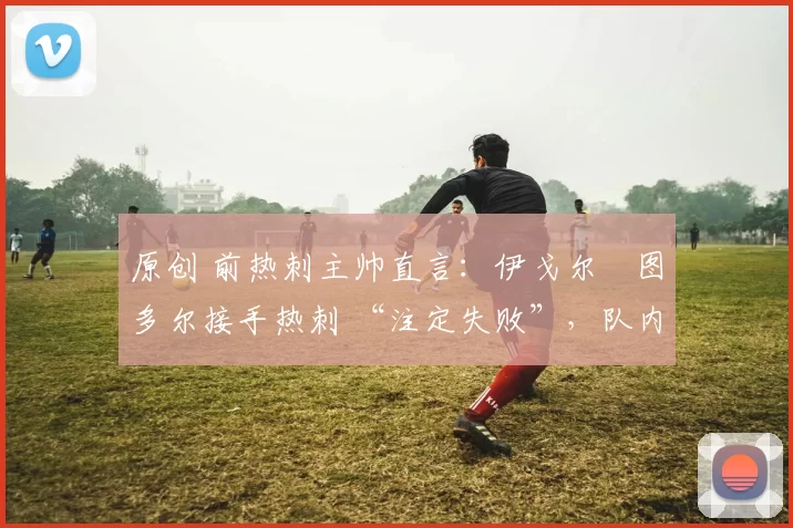 原创 前热刺主帅直言:伊戈尔・图多尔接手热刺 “注定失败”,队内氛围 “ toxic 至极”