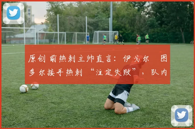 原创 前热刺主帅直言:伊戈尔・图多尔接手热刺 “注定失败”,队内氛围 “ toxic 至极”