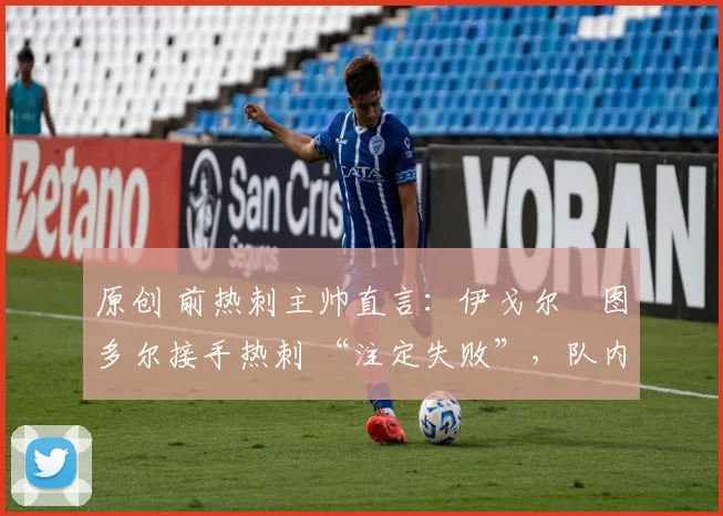 原创 前热刺主帅直言:伊戈尔・图多尔接手热刺 “注定失败”,队内氛围 “ toxic 至极”