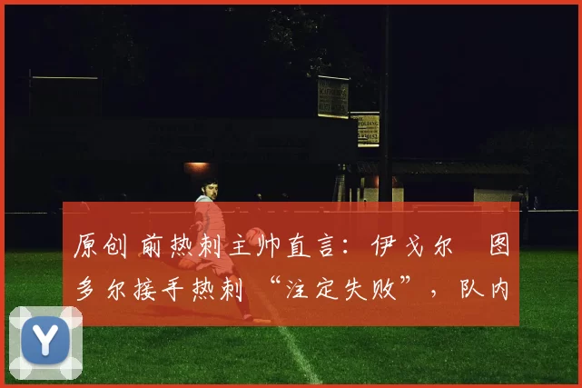 原创 前热刺主帅直言:伊戈尔・图多尔接手热刺 “注定失败”,队内氛围 “ toxic 至极”