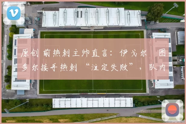 原创 前热刺主帅直言:伊戈尔・图多尔接手热刺 “注定失败”,队内氛围 “ toxic 至极”