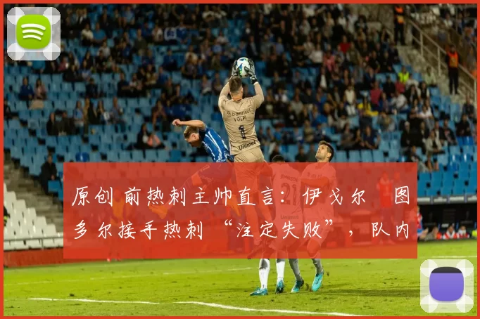 原创 前热刺主帅直言:伊戈尔・图多尔接手热刺 “注定失败”,队内氛围 “ toxic 至极”