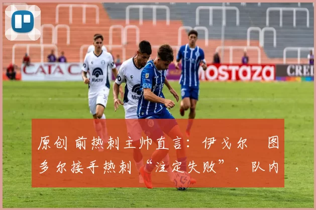 原创 前热刺主帅直言:伊戈尔・图多尔接手热刺 “注定失败”,队内氛围 “ toxic 至极”