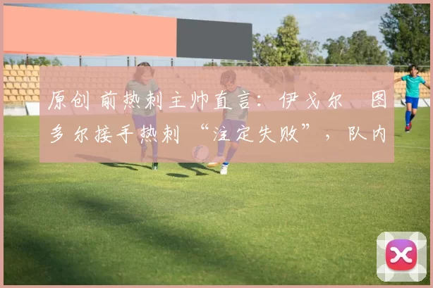 原创 前热刺主帅直言：伊戈尔・图多尔接手热刺 “注定失败”，队内氛围 “ toxic 至极”