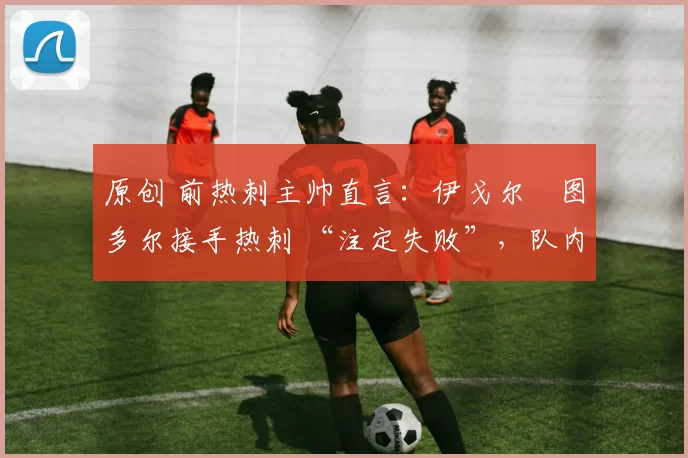 原创 前热刺主帅直言:伊戈尔・图多尔接手热刺 “注定失败”,队内氛围 “ toxic 至极”