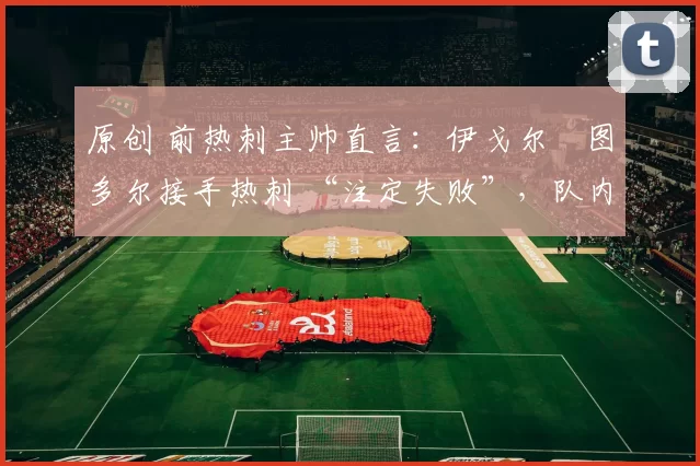 原创 前热刺主帅直言：伊戈尔・图多尔接手热刺 “注定失败”，队内氛围 “ toxic 至极”