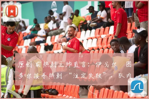 原创 前热刺主帅直言:伊戈尔・图多尔接手热刺 “注定失败”,队内氛围 “ toxic 至极”