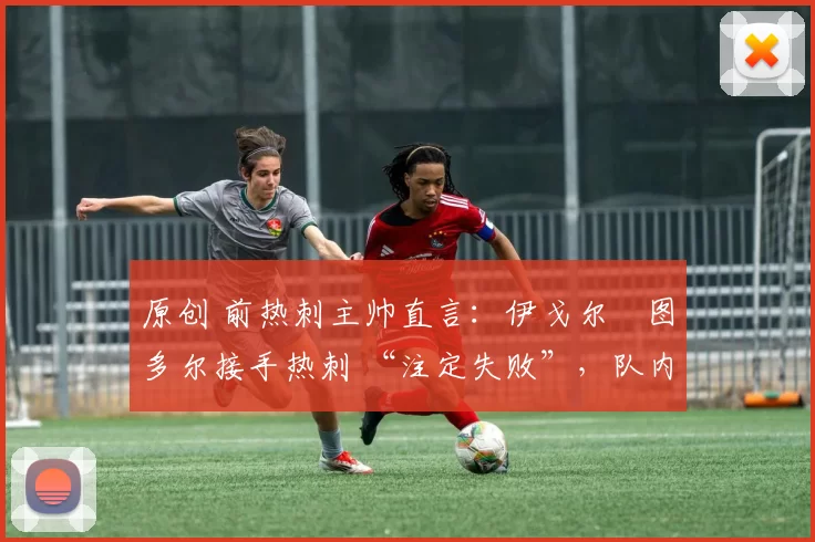 原创 前热刺主帅直言：伊戈尔・图多尔接手热刺 “注定失败”，队内氛围 “ toxic 至极”