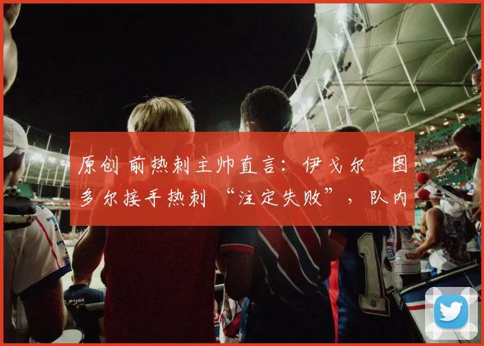 原创 前热刺主帅直言:伊戈尔・图多尔接手热刺 “注定失败”,队内氛围 “ toxic 至极”