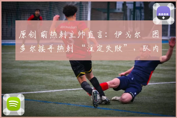 原创 前热刺主帅直言:伊戈尔・图多尔接手热刺 “注定失败”,队内氛围 “ toxic 至极”