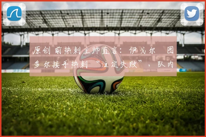 原创 前热刺主帅直言:伊戈尔・图多尔接手热刺 “注定失败”,队内氛围 “ toxic 至极”