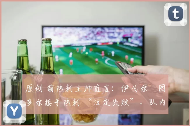 原创 前热刺主帅直言:伊戈尔・图多尔接手热刺 “注定失败”,队内氛围 “ toxic 至极”