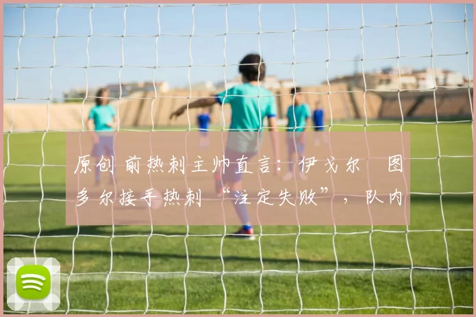 原创 前热刺主帅直言:伊戈尔・图多尔接手热刺 “注定失败”,队内氛围 “ toxic 至极”