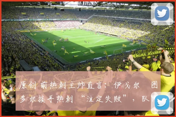 原创 前热刺主帅直言：伊戈尔・图多尔接手热刺 “注定失败”，队内氛围 “ toxic 至极”