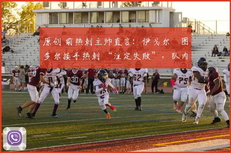 原创 前热刺主帅直言:伊戈尔・图多尔接手热刺 “注定失败”,队内氛围 “ toxic 至极”