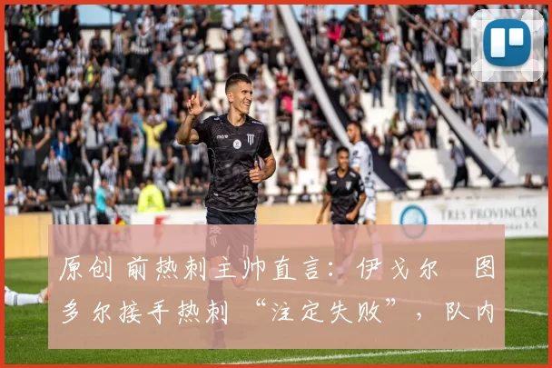 原创 前热刺主帅直言:伊戈尔・图多尔接手热刺 “注定失败”,队内氛围 “ toxic 至极”