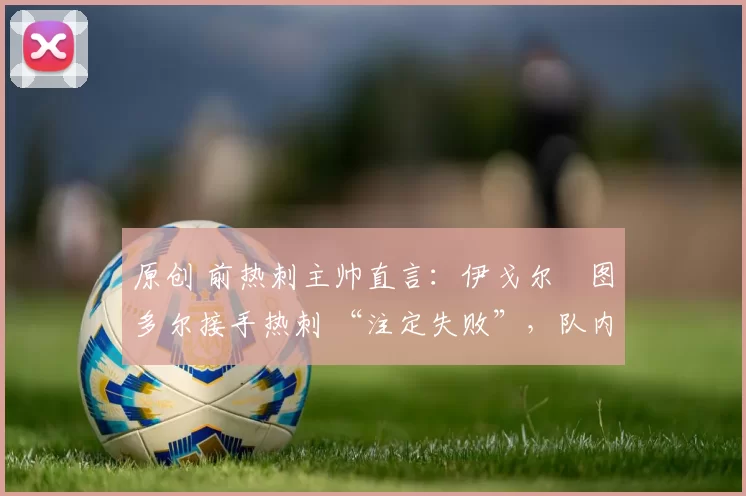 原创 前热刺主帅直言：伊戈尔・图多尔接手热刺 “注定失败”，队内氛围 “ toxic 至极”