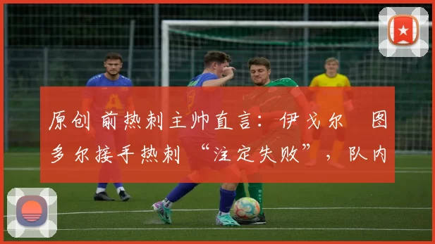 原创 前热刺主帅直言:伊戈尔・图多尔接手热刺 “注定失败”,队内氛围 “ toxic 至极”