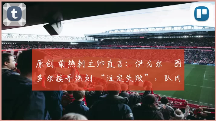原创 前热刺主帅直言:伊戈尔・图多尔接手热刺 “注定失败”,队内氛围 “ toxic 至极”