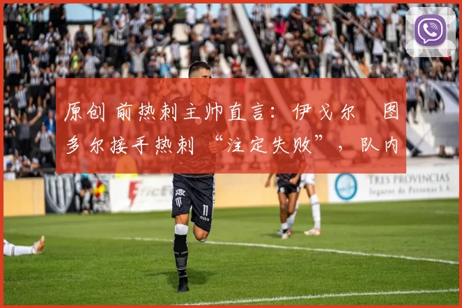 原创 前热刺主帅直言:伊戈尔・图多尔接手热刺 “注定失败”,队内氛围 “ toxic 至极”