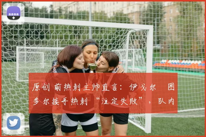 原创 前热刺主帅直言:伊戈尔・图多尔接手热刺 “注定失败”,队内氛围 “ toxic 至极”