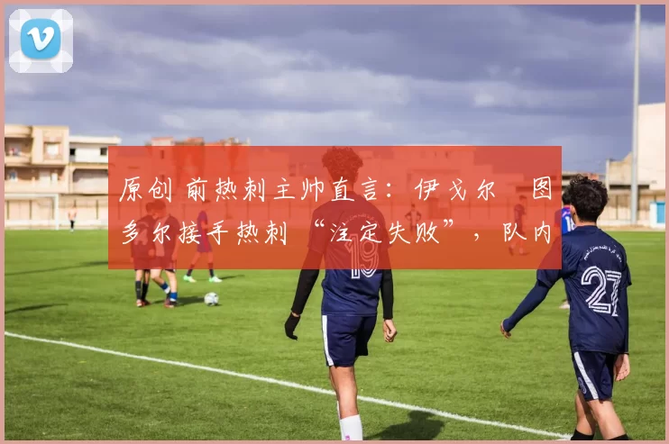 原创 前热刺主帅直言:伊戈尔・图多尔接手热刺 “注定失败”,队内氛围 “ toxic 至极”