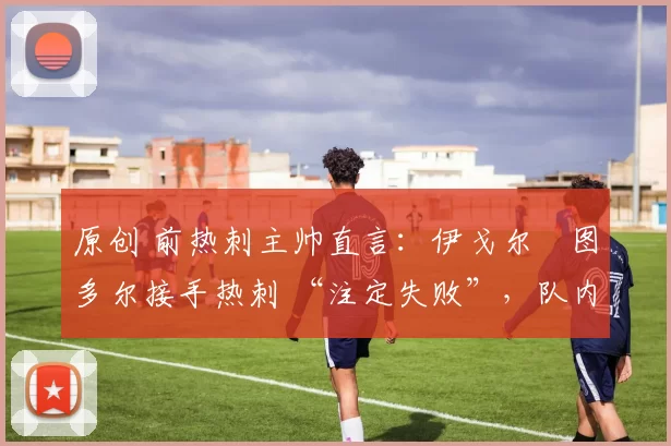 原创 前热刺主帅直言:伊戈尔・图多尔接手热刺 “注定失败”,队内氛围 “ toxic 至极”