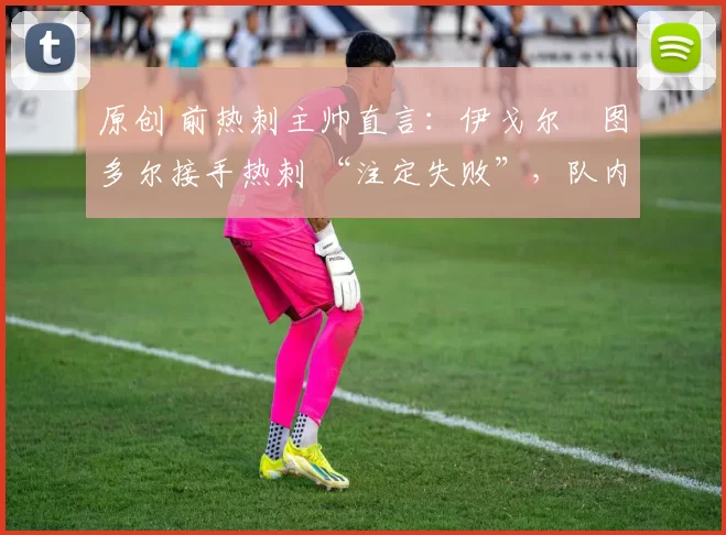 原创 前热刺主帅直言:伊戈尔・图多尔接手热刺 “注定失败”,队内氛围 “ toxic 至极”
