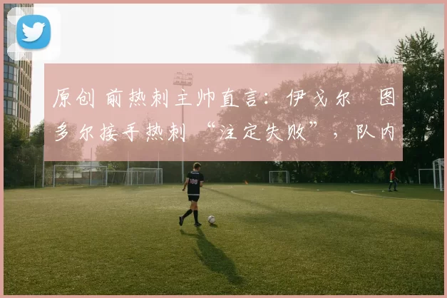 原创 前热刺主帅直言：伊戈尔・图多尔接手热刺 “注定失败”，队内氛围 “ toxic 至极”