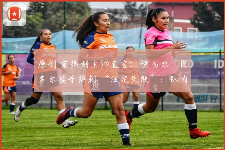 原创 前热刺主帅直言:伊戈尔・图多尔接手热刺 “注定失败”,队内氛围 “ toxic 至极”