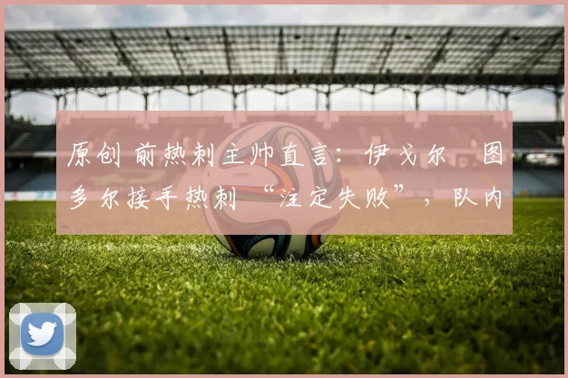 原创 前热刺主帅直言：伊戈尔・图多尔接手热刺 “注定失败”，队内氛围 “ toxic 至极”