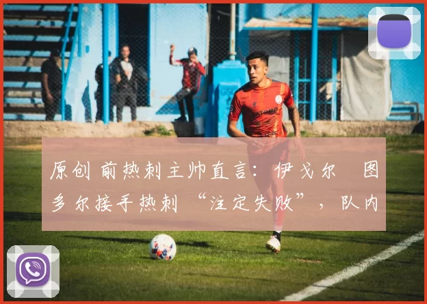 原创 前热刺主帅直言:伊戈尔・图多尔接手热刺 “注定失败”,队内氛围 “ toxic 至极”