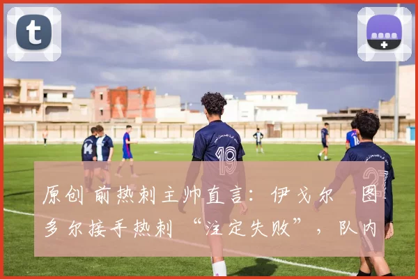 原创 前热刺主帅直言:伊戈尔・图多尔接手热刺 “注定失败”,队内氛围 “ toxic 至极”