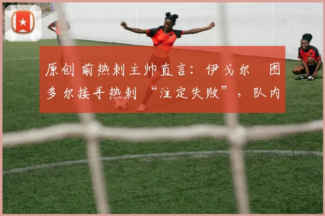 原创 前热刺主帅直言:伊戈尔・图多尔接手热刺 “注定失败”,队内氛围 “ toxic 至极”