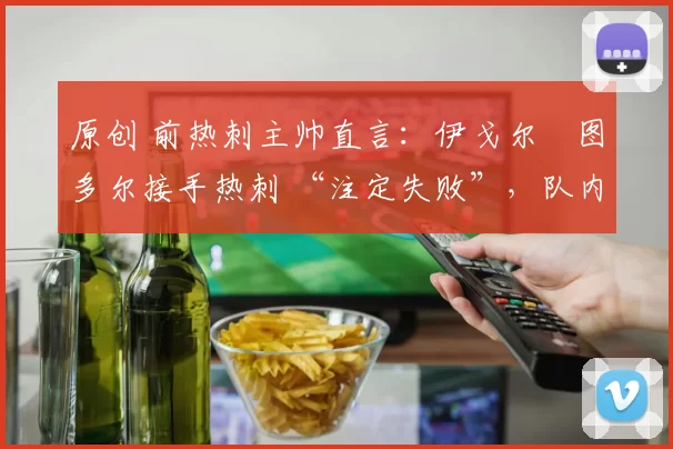 原创 前热刺主帅直言：伊戈尔・图多尔接手热刺 “注定失败”，队内氛围 “ toxic 至极”