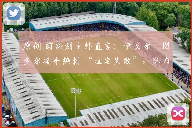 原创 前热刺主帅直言:伊戈尔・图多尔接手热刺 “注定失败”,队内氛围 “ toxic 至极”