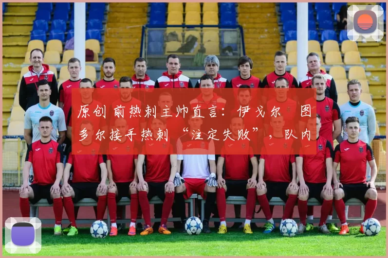 原创 前热刺主帅直言:伊戈尔・图多尔接手热刺 “注定失败”,队内氛围 “ toxic 至极”