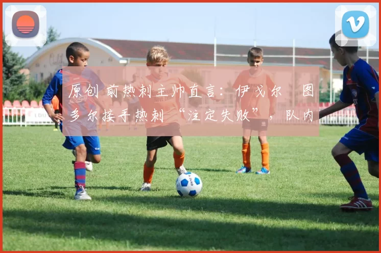 原创 前热刺主帅直言:伊戈尔・图多尔接手热刺 “注定失败”,队内氛围 “ toxic 至极”
