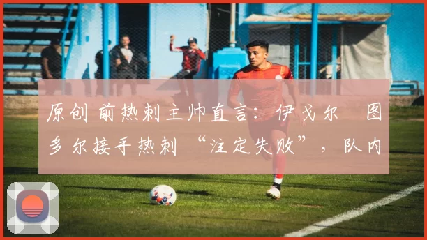 原创 前热刺主帅直言:伊戈尔・图多尔接手热刺 “注定失败”,队内氛围 “ toxic 至极”